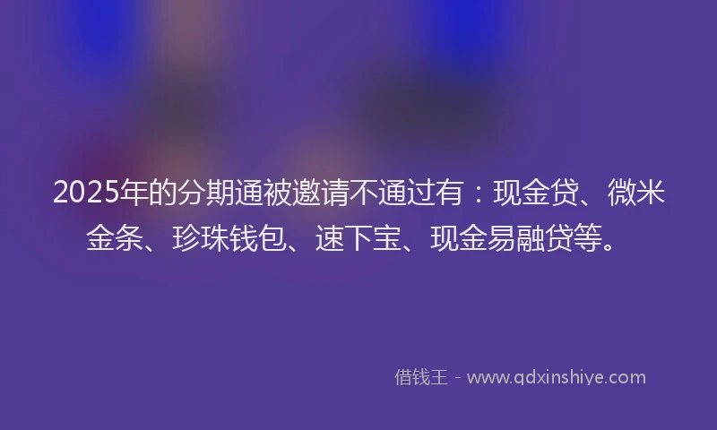 2025年的分期通被邀请不通过有：现金贷、微米金条、珍珠钱包、速下宝、现金易融贷等。