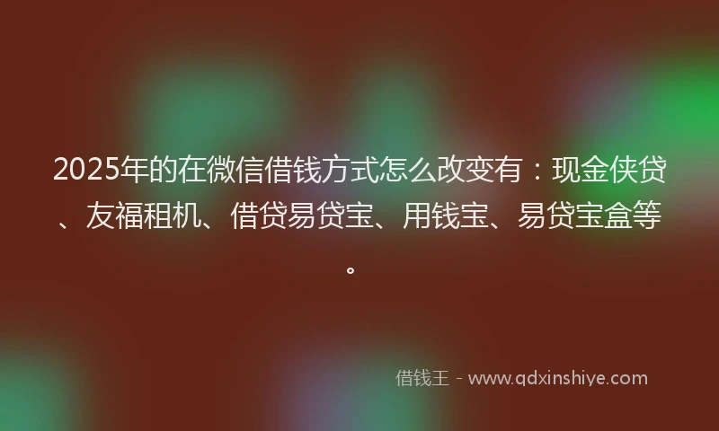 2025年的在微信借钱方式怎么改变有：现金侠贷、友福租机、借贷易贷宝、用钱宝、易贷宝盒等。