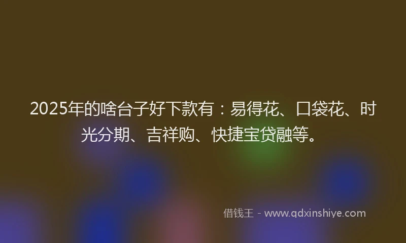 2025年的啥台子好下款有：易得花、口袋花、时光分期、吉祥购、快捷宝贷融等。