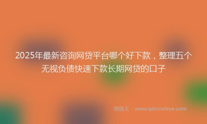 2025年最新咨询网贷平台哪个好下款，整理五个无视负债快速下款长期网贷的口子