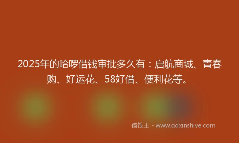 2025年的哈啰借钱审批多久有：启航商城、青春购、好运花、58好借、便利花等。