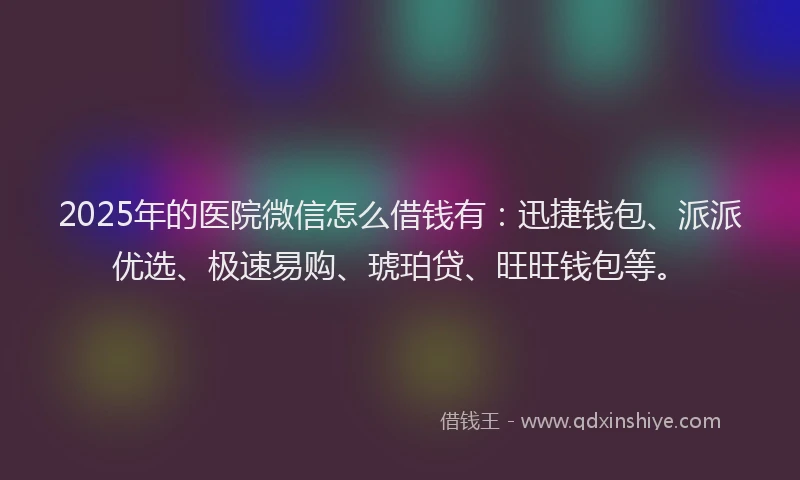 2025年的医院微信怎么借钱有：迅捷钱包、派派优选、极速易购、琥珀贷、旺旺钱包等。