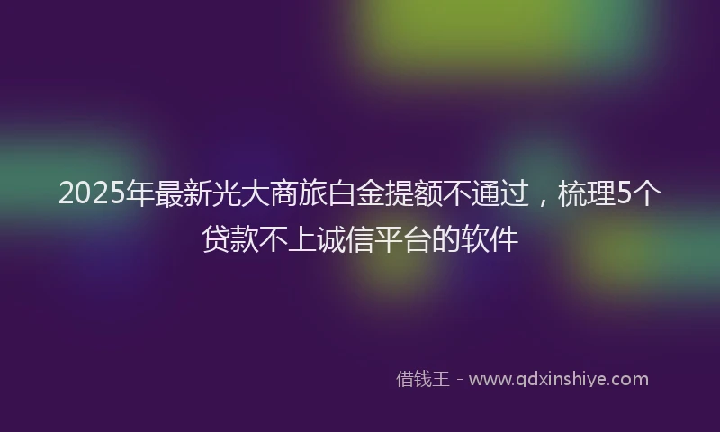 2025年最新光大商旅白金提额不通过，梳理5个贷款不上诚信平台的软件
