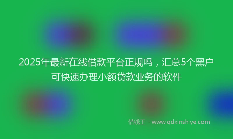 2025年最新在线借款平台正规吗，汇总5个黑户可快速办理小额贷款业务的软件