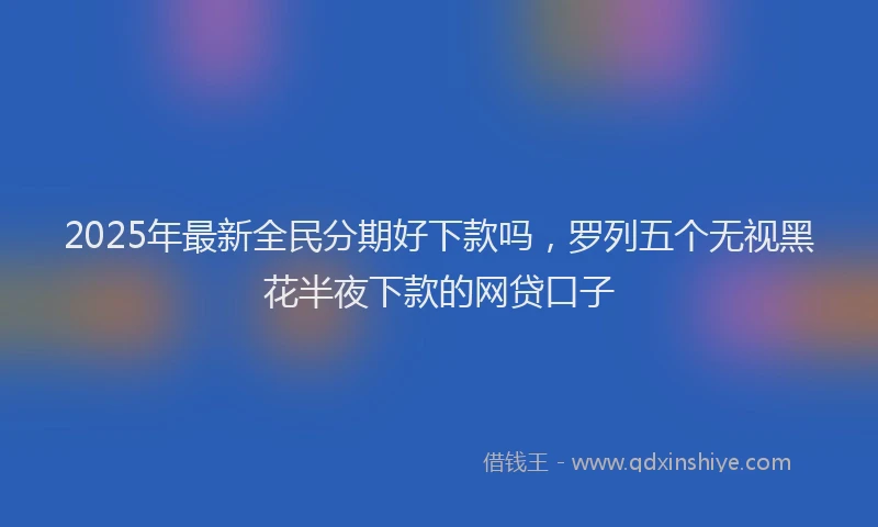 2025年最新全民分期好下款吗，罗列五个无视黑花半夜下款的网贷口子