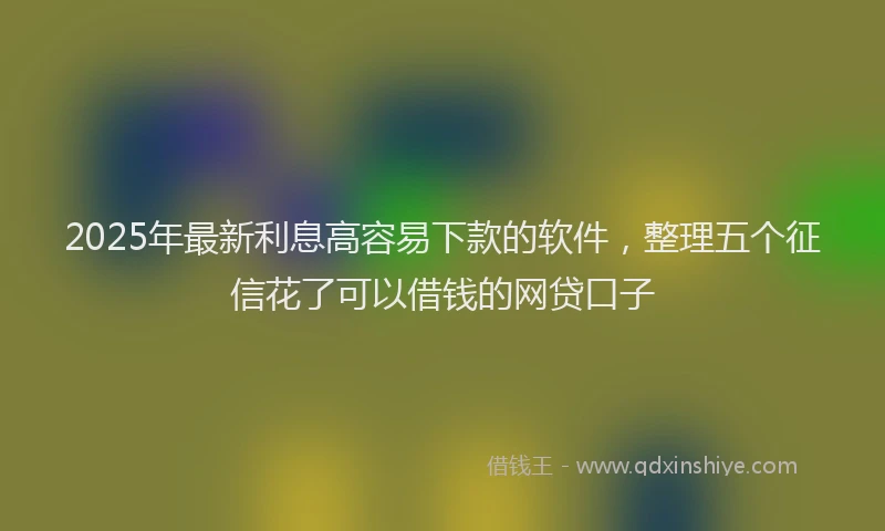 2025年最新利息高容易下款的软件，整理五个征信花了可以借钱的网贷口子