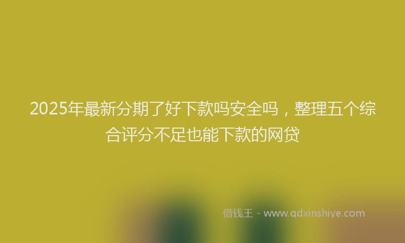 2025年最新分期了好下款吗安全吗，整理五个综合评分不足也能下款的网贷
