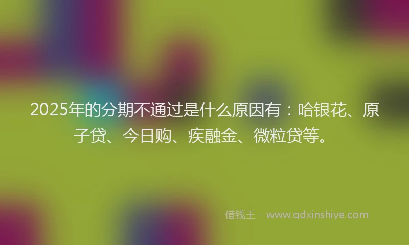 2025年的分期不通过是什么原因有：哈银花、原子贷、今日购、疾融金、微粒贷等。