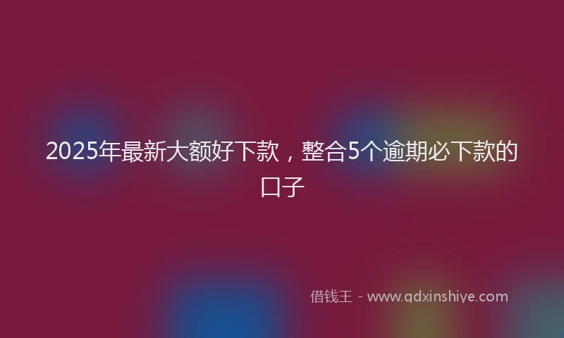 2025年最新大额好下款，整合5个逾期必下款的口子