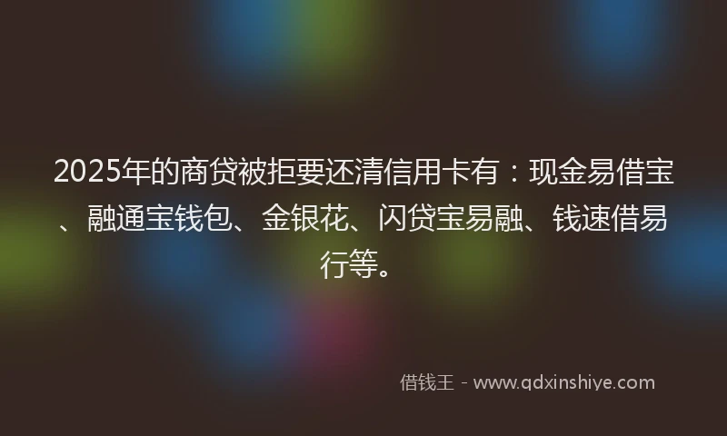 2025年的商贷被拒要还清信用卡有：现金易借宝、融通宝钱包、金银花、闪贷宝易融、钱速借易行等。