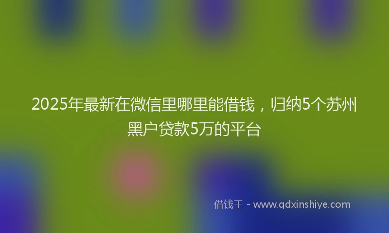2025年最新在微信里哪里能借钱，归纳5个苏州黑户贷款5万的平台