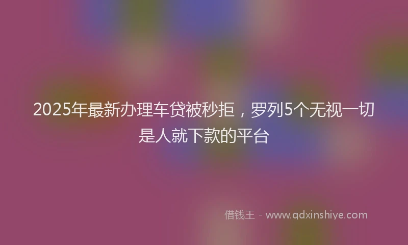 2025年最新办理车贷被秒拒，罗列5个无视一切是人就下款的平台