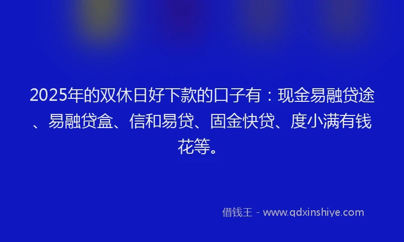 2025年的双休日好下款的口子有：现金易融贷途、易融贷盒、信和易贷、固金快贷、度小满有钱花等。