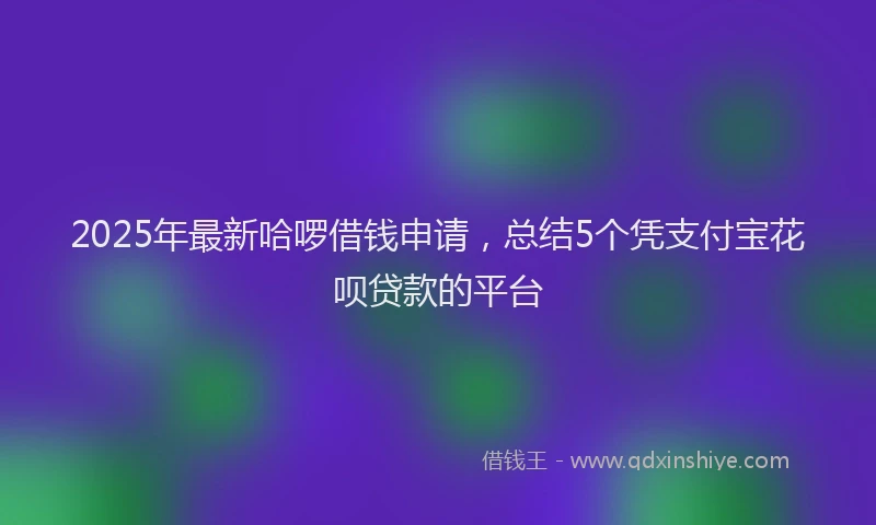 2025年最新哈啰借钱申请，总结5个凭支付宝花呗贷款的平台