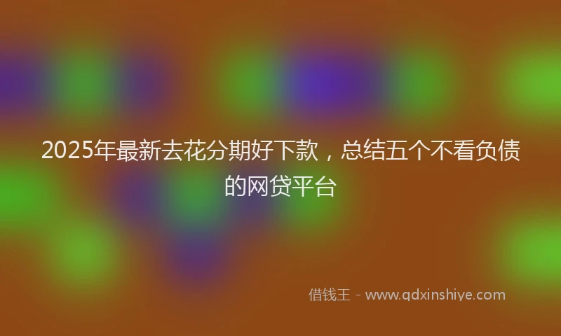 2025年最新去花分期好下款，总结五个不看负债的网贷平台