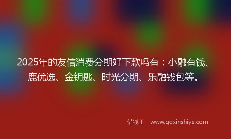 2025年的友信消费分期好下款吗有：小融有钱、鹿优选、金钥匙、时光分期、乐融钱包等。