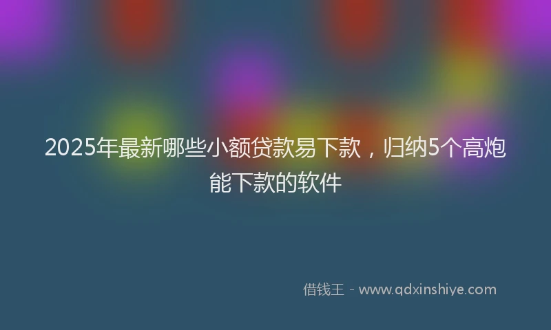 2025年最新哪些小额贷款易下款，归纳5个高炮能下款的软件