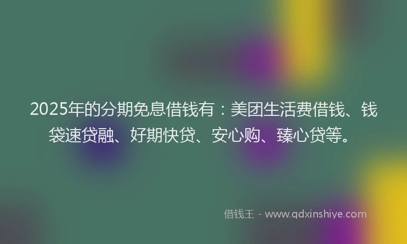 2025年的分期免息借钱有：美团生活费借钱、钱袋速贷融、好期快贷、安心购、臻心贷等。