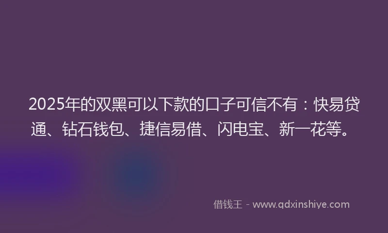2025年的双黑可以下款的口子可信不有：快易贷通、钻石钱包、捷信易借、闪电宝、新一花等。