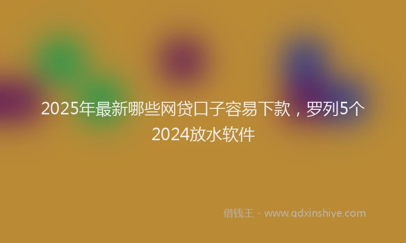 2025年最新哪些网贷口子容易下款，罗列5个2024放水软件
