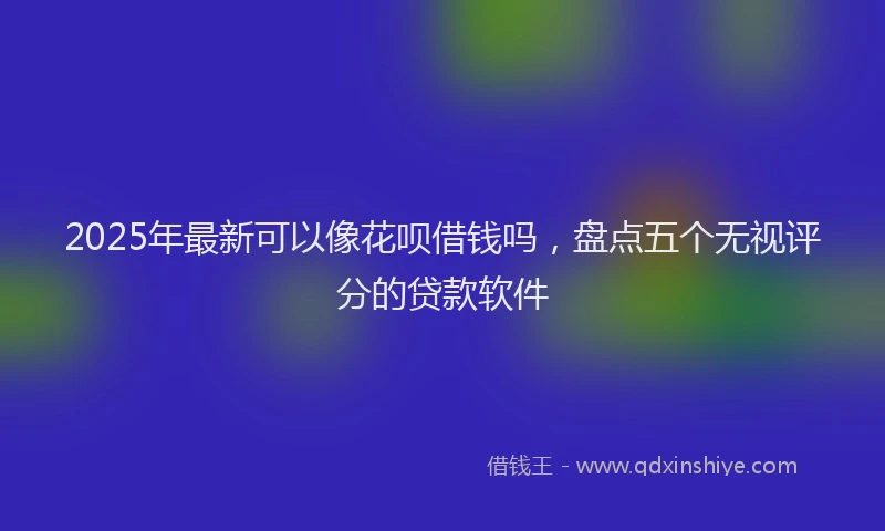 2025年最新可以像花呗借钱吗，盘点五个无视评分的贷款软件