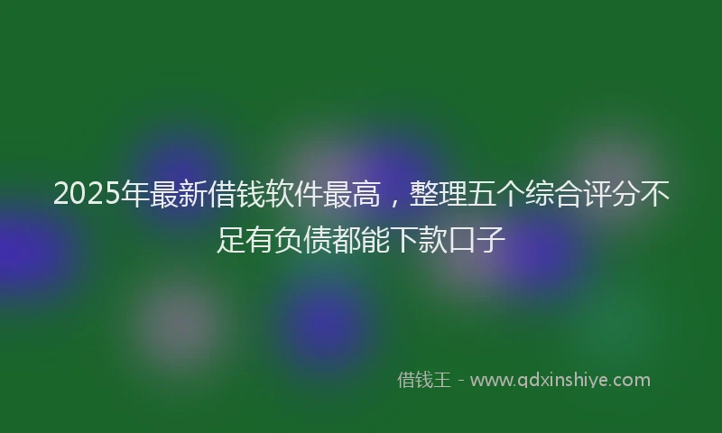 2025年最新借钱软件最高，整理五个综合评分不足有负债都能下款口子