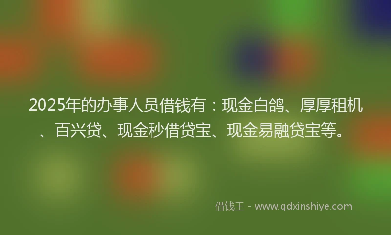2025年的办事人员借钱有：现金白鸽、厚厚租机、百兴贷、现金秒借贷宝、现金易融贷宝等。