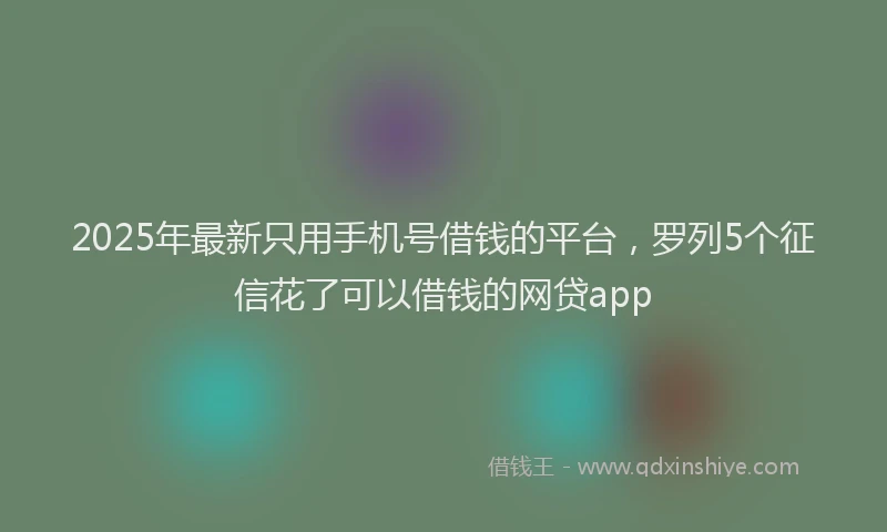 2025年最新只用手机号借钱的平台，罗列5个征信花了可以借钱的网贷app