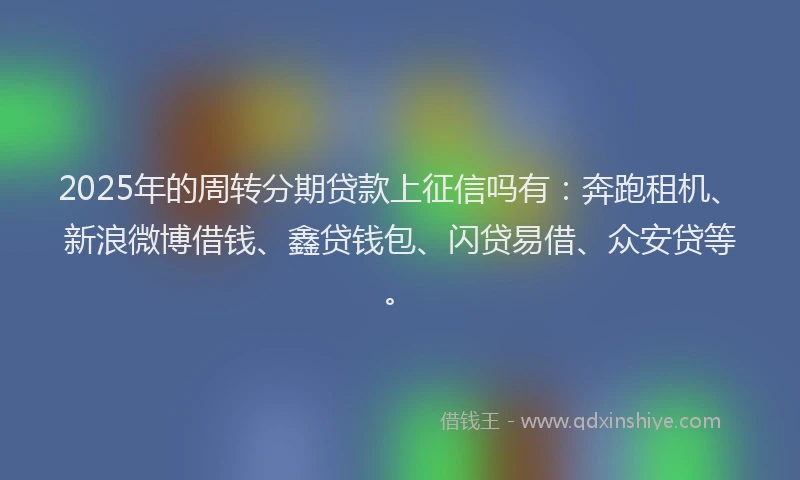 2025年的周转分期贷款上征信吗有：奔跑租机、新浪微博借钱、鑫贷钱包、闪贷易借、众安贷等。