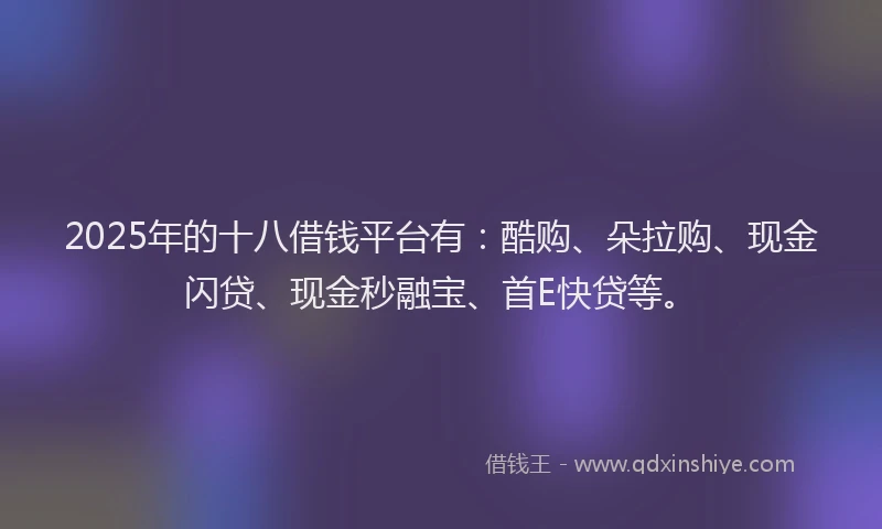 2025年的十八借钱平台有：酷购、朵拉购、现金闪贷、现金秒融宝、首E快贷等。