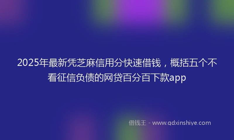 2025年最新凭芝麻信用分快速借钱，概括五个不看征信负债的网贷百分百下款app