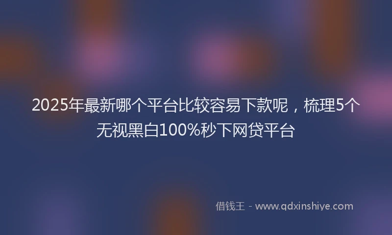 2025年最新哪个平台比较容易下款呢，梳理5个无视黑白100%秒下网贷平台