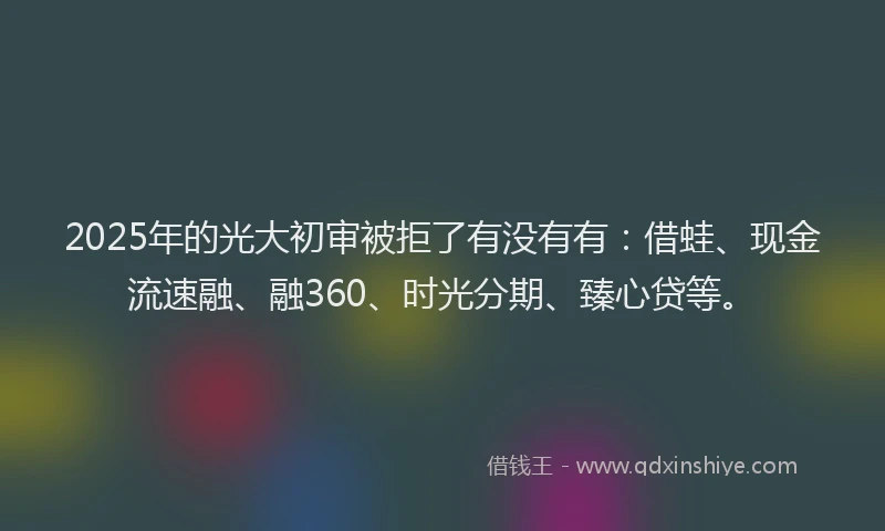 2025年的光大初审被拒了有没有有：借蛙、现金流速融、融360、时光分期、臻心贷等。