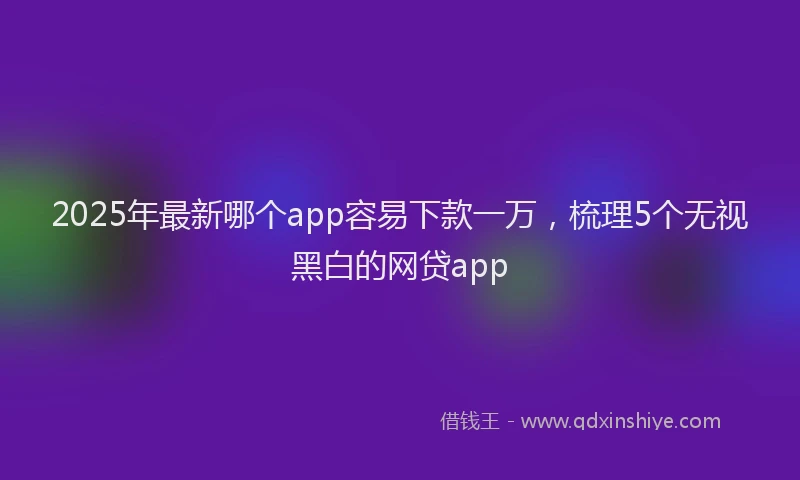 2025年最新哪个app容易下款一万，梳理5个无视黑白的网贷app