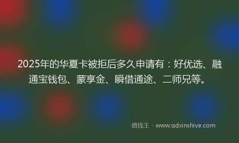 2025年的华夏卡被拒后多久申请有：好优选、融通宝钱包、蒙享金、瞬借通途、二师兄等。