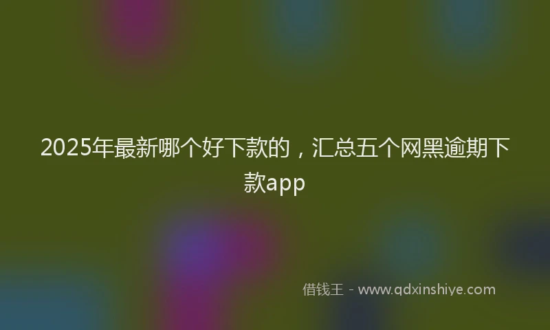 2025年最新哪个好下款的，汇总五个网黑逾期下款app