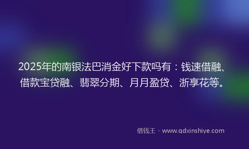 2025年的南银法巴消金好下款吗有：钱速借融、借款宝贷融、翡翠分期、月月盈贷、浙享花等。