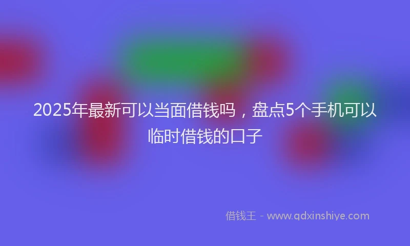 2025年最新可以当面借钱吗，盘点5个手机可以临时借钱的口子