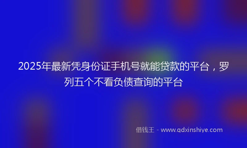 2025年最新凭身份证手机号就能贷款的平台，罗列五个不看负债查询的平台