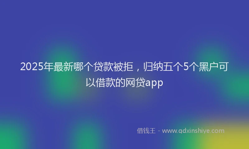 2025年最新哪个贷款被拒，归纳五个5个黑户可以借款的网贷app
