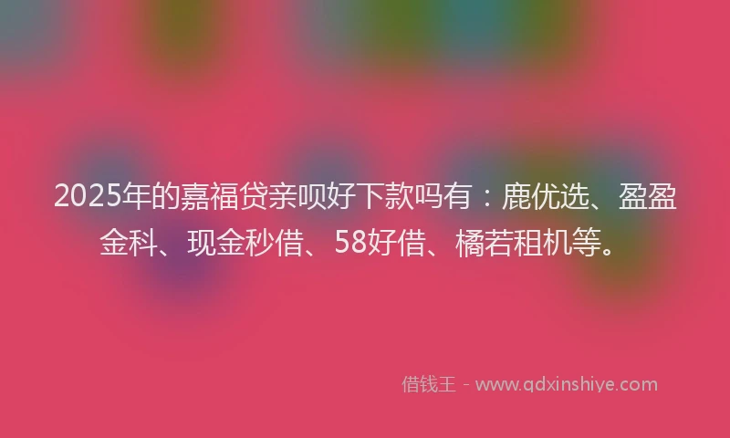 2025年的嘉福贷亲呗好下款吗有：鹿优选、盈盈金科、现金秒借、58好借、橘若租机等。