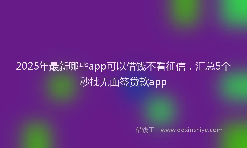 2025年最新哪些app可以借钱不看征信，汇总5个秒批无面签贷款app