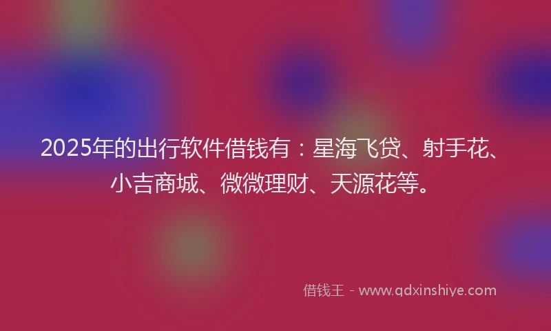 2025年的出行软件借钱有：星海飞贷、射手花、小吉商城、微微理财、天源花等。