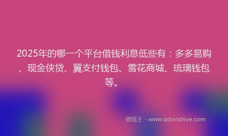 2025年的哪一个平台借钱利息低些有：多多易购、现金侠贷、翼支付钱包、雪花商城、琉璃钱包等。