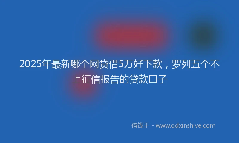 2025年最新哪个网贷借5万好下款，罗列五个不上征信报告的贷款口子