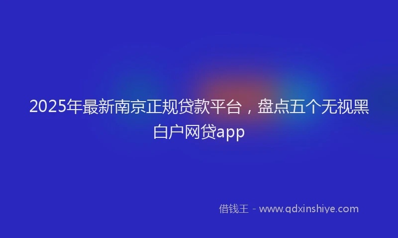 2025年最新南京正规贷款平台，盘点五个无视黑白户网贷app