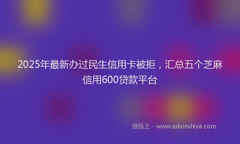2025年最新办过民生信用卡被拒，汇总五个芝麻信用600贷款平台