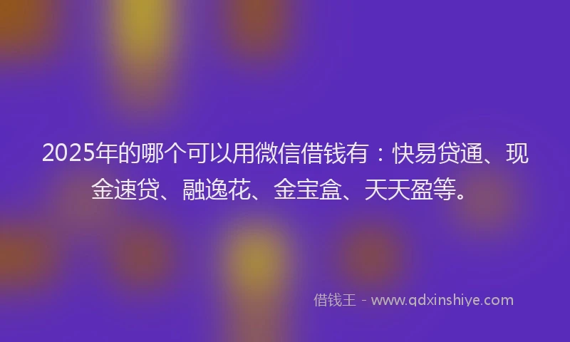 2025年的哪个可以用微信借钱有：快易贷通、现金速贷、融逸花、金宝盒、天天盈等。