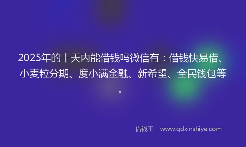 2025年的十天内能借钱吗微信有：借钱快易借、小麦粒分期、度小满金融、新希望、全民钱包等。
