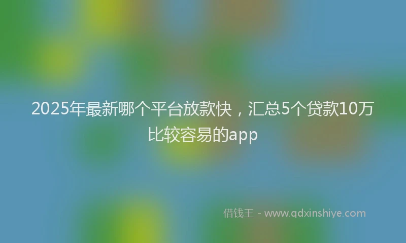 2025年最新哪个平台放款快，汇总5个贷款10万比较容易的app